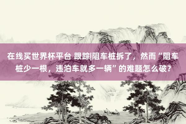 在线买世界杯平台 跟踪|阻车桩拆了，然而“阻车桩少一根，违泊车就多一辆”的难题怎么破？