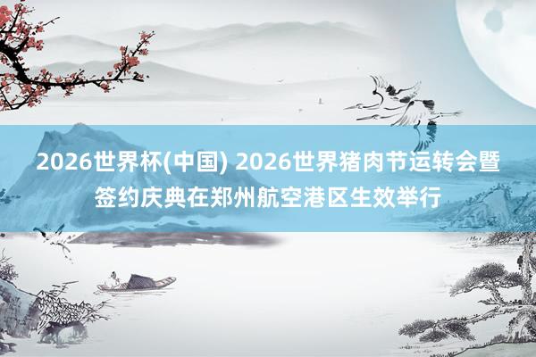 2026世界杯(中国) 2026世界猪肉节运转会暨签约庆典在郑州航空港区生效举行