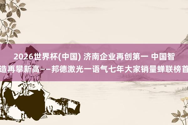 2026世界杯(中国) 济南企业再创第一 中国智造再攀新高——邦德激光一语气七年大家销量蝉联榜首