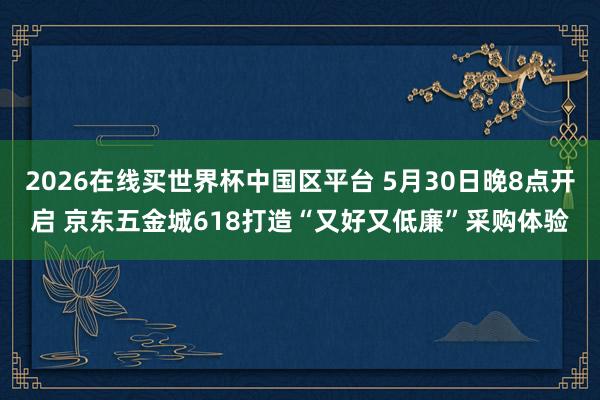 2026在线买世界杯中国区平台 5月30日晚8点开启 京东五金城618打造“又好又低廉”采购体验