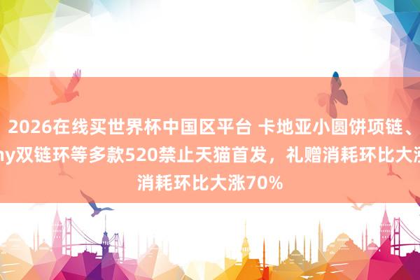 2026在线买世界杯中国区平台 卡地亚小圆饼项链、Tiffany双链环等多款520禁止天猫首发,礼赠消耗环比大涨70%
