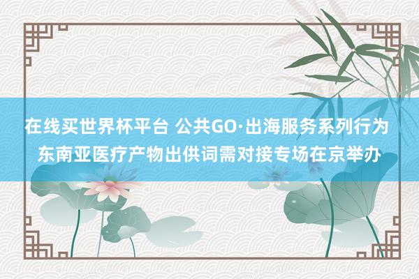 在线买世界杯平台 公共GO·出海服务系列行为 东南亚医疗产物出供词需对接专场在京举办