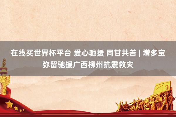 在线买世界杯平台 爱心驰援 同甘共苦 | 增多宝弥留驰援广西柳州抗震救灾