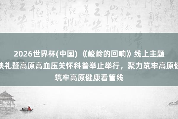 2026世界杯(中国) 《峻岭的回响》线上主题记载片首映礼暨高原高血压关怀科普举止举行,聚力筑牢高原健康看管线