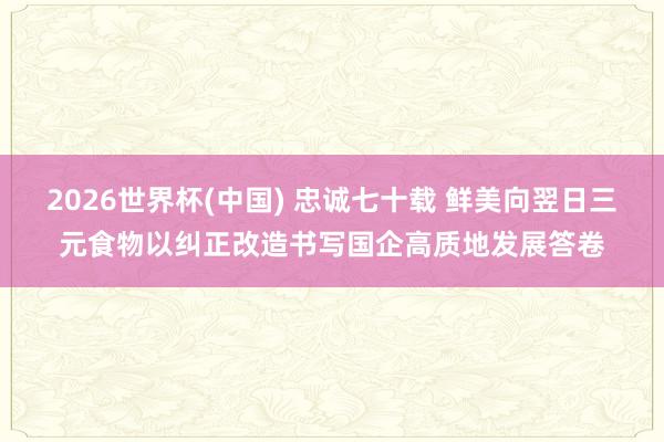 2026世界杯(中国) 忠诚七十载 鲜美向翌日三元食物以纠正改造书写国企高质地发展答卷