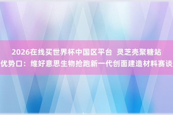 2026在线买世界杯中国区平台 灵芝壳聚糖站优势口:维好意思生物抢跑新一代创面建造材料赛谈