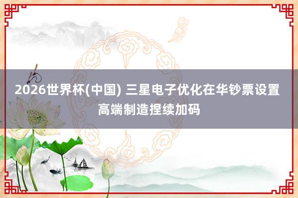 2026世界杯(中国) 三星电子优化在华钞票设置 高端制造捏续加码