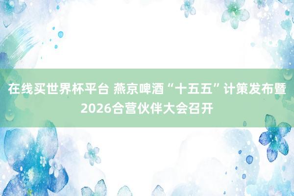 在线买世界杯平台 燕京啤酒“十五五”计策发布暨2026合营伙伴大会召开