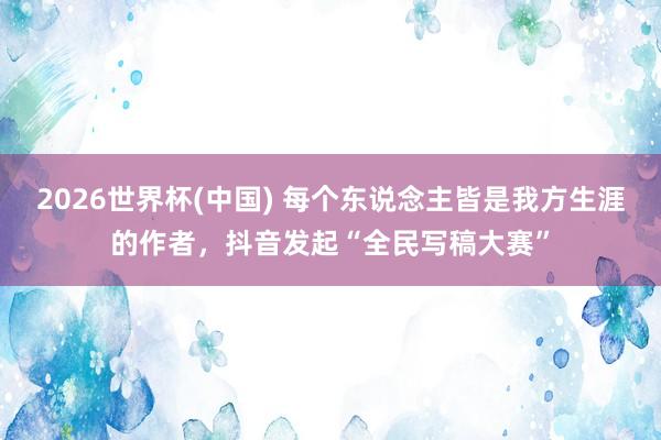 2026世界杯(中国) 每个东说念主皆是我方生涯的作者,抖音发起“全民写稿大赛”