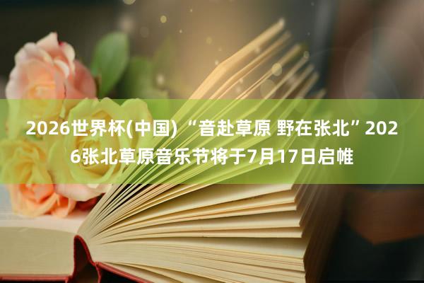 2026世界杯(中国) “音赴草原 野在张北”2026张北草原音乐节将于7月17日启帷