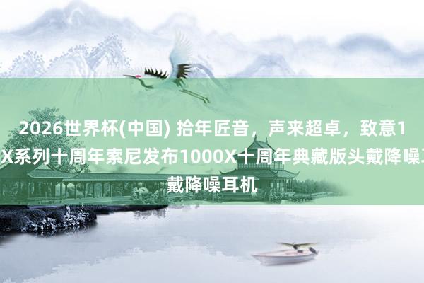 2026世界杯(中国) 拾年匠音,声来超卓,致意1000X系列十周年索尼发布1000X十周年典藏版头戴降噪耳机