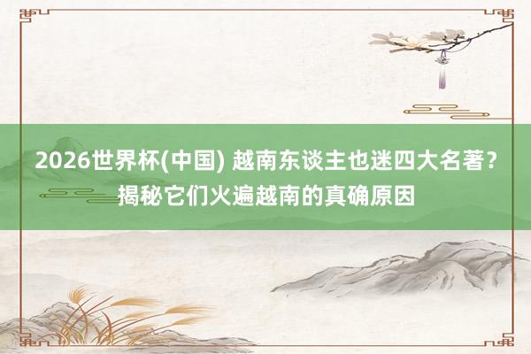 2026世界杯(中国) 越南东谈主也迷四大名著?揭秘它们火遍越南的真确原因
