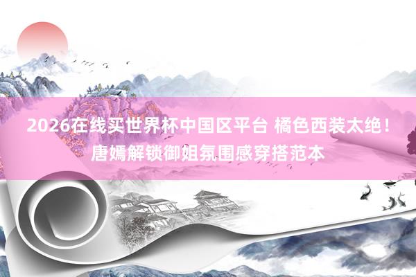 2026在线买世界杯中国区平台 橘色西装太绝!唐嫣解锁御姐氛围感穿搭范本