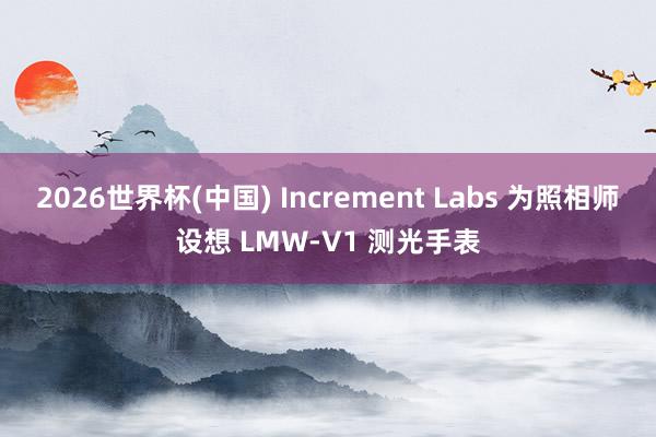 2026世界杯(中国) Increment Labs 为照相师设想 LMW‑V1 测光手表