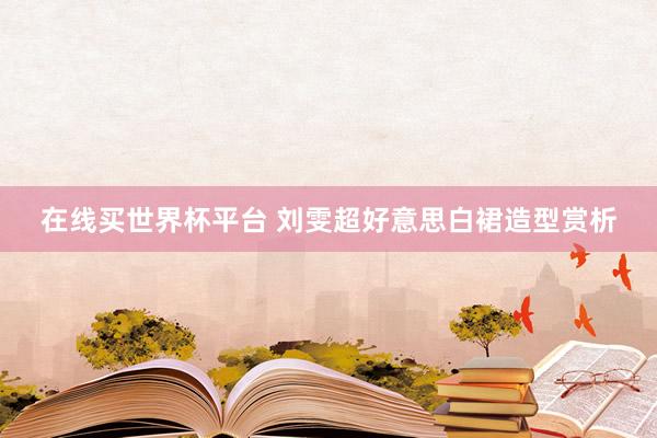 在线买世界杯平台 刘雯超好意思白裙造型赏析