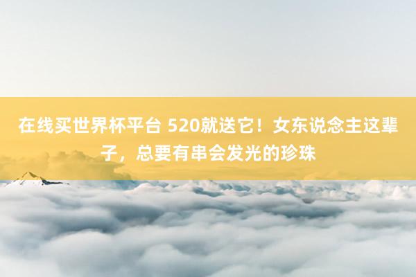 在线买世界杯平台 520就送它！女东说念主这辈子，总要有串会发光的珍珠