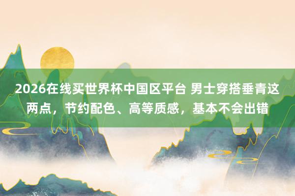2026在线买世界杯中国区平台 男士穿搭垂青这两点，节约配色、高等质感，基本不会出错