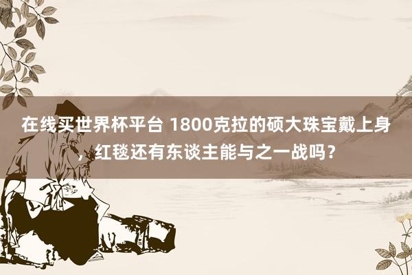 在线买世界杯平台 1800克拉的硕大珠宝戴上身,红毯还有东谈主能与之一战吗?