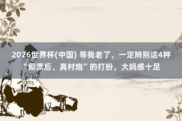 2026世界杯(中国) 等我老了,一定辨别这4种“假漂后、真村炮”的打扮,大妈感十足