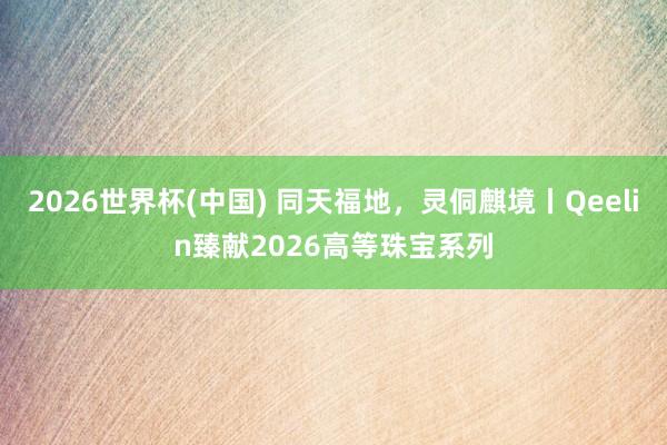 2026世界杯(中国) 同天福地,灵侗麒境丨Qeelin臻献2026高等珠宝系列