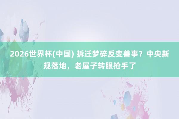 2026世界杯(中国) 拆迁梦碎反变善事？中央新规落地，老屋子转眼抢手了