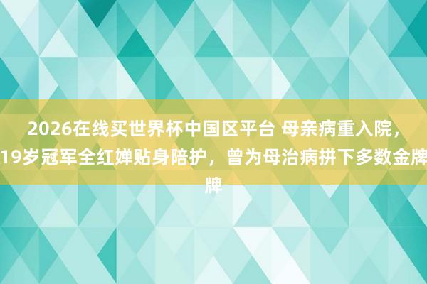 2026在线买世界杯中国区平台 母亲病重入院,19岁冠军全红婵贴身陪护,曾为母治病拼下多数金牌