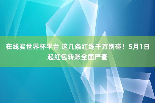 在线买世界杯平台 这几条红线千万别碰!5月1日起红包转账全面严查
