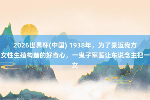 2026世界杯(中国) 1938年,为了豪迈我方对女性生殖构造的好奇心,一鬼子军医让东说念主把一女