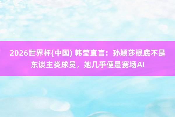 2026世界杯(中国) 韩莹直言:孙颖莎根底不是东谈主类球员,她几乎便是赛场AI