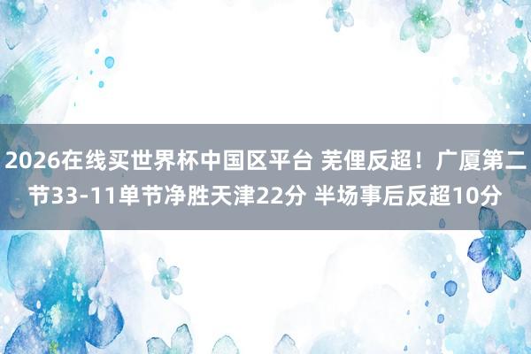 2026在线买世界杯中国区平台 芜俚反超！广厦第二节33-11单节净胜天津22分 半场事后反超10分