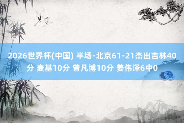 2026世界杯(中国) 半场-北京61-21杰出吉林40分 麦基10分 曾凡博10分 姜伟泽6中0