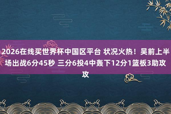 2026在线买世界杯中国区平台 状况火热！吴前上半场出战6分45秒 三分6投4中轰下12分1篮板3助攻