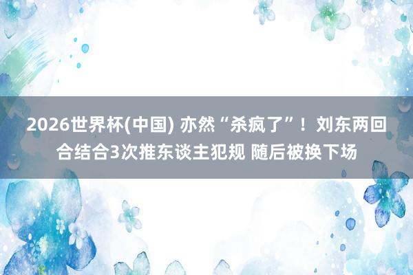 2026世界杯(中国) 亦然“杀疯了”！刘东两回合结合3次推东谈主犯规 随后被换下场