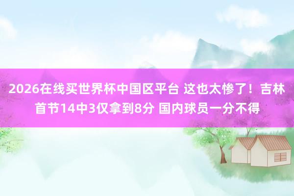 2026在线买世界杯中国区平台 这也太惨了!吉林首节14中3仅拿到8分 国内球员一分不得