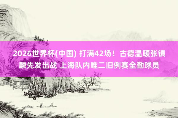 2026世界杯(中国) 打满42场!古德温暖张镇麟先发出战 上海队内唯二旧例赛全勤球员