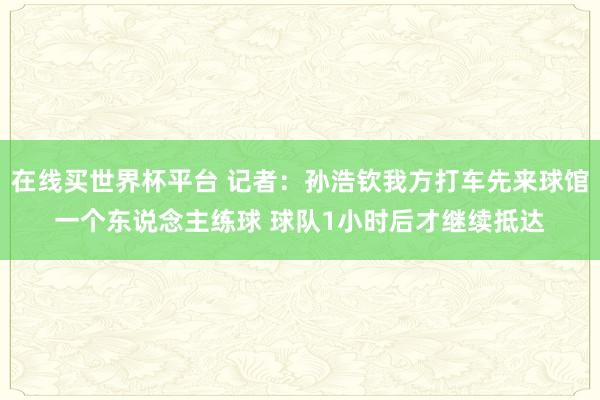 在线买世界杯平台 记者:孙浩钦我方打车先来球馆一个东说念主练球 球队1小时后才继续抵达