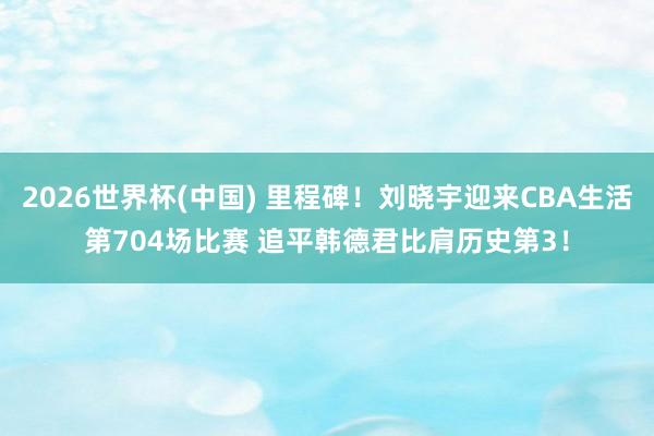 2026世界杯(中国) 里程碑！刘晓宇迎来CBA生活第704场比赛 追平韩德君比肩历史第3！