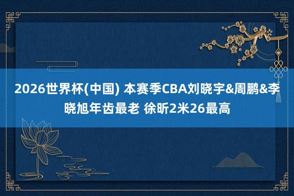 2026世界杯(中国) 本赛季CBA刘晓宇&周鹏&李晓旭年齿最老 徐昕2米26最高