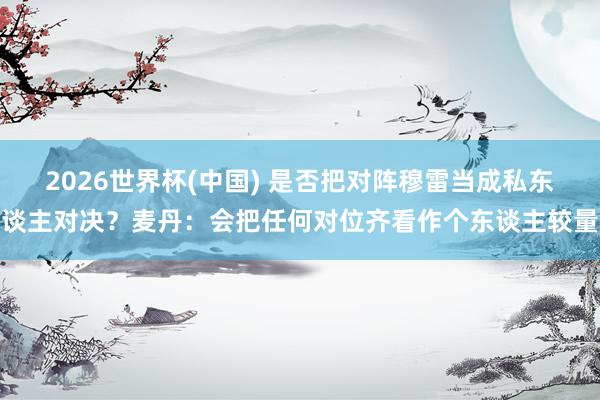 2026世界杯(中国) 是否把对阵穆雷当成私东谈主对决?麦丹:会把任何对位齐看作个东谈主较量