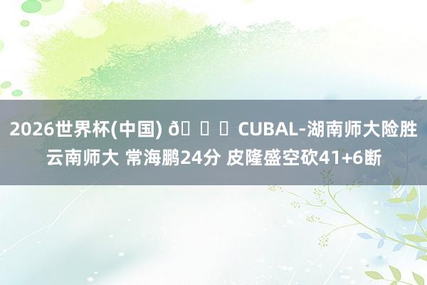 2026世界杯(中国) 🏀CUBAL-湖南师大险胜云南师大 常海鹏24分 皮隆盛空砍41+6断