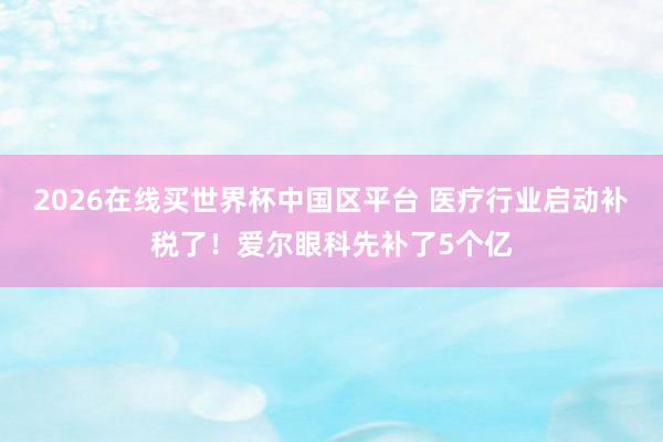 2026在线买世界杯中国区平台 医疗行业启动补税了!爱尔眼科先补了5个亿