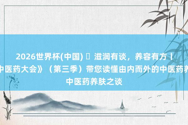2026世界杯(中国) 滋润有谈,养容有方丨《中国中医药大会》(第三季)带您读懂由内而外的中医药养肤之谈