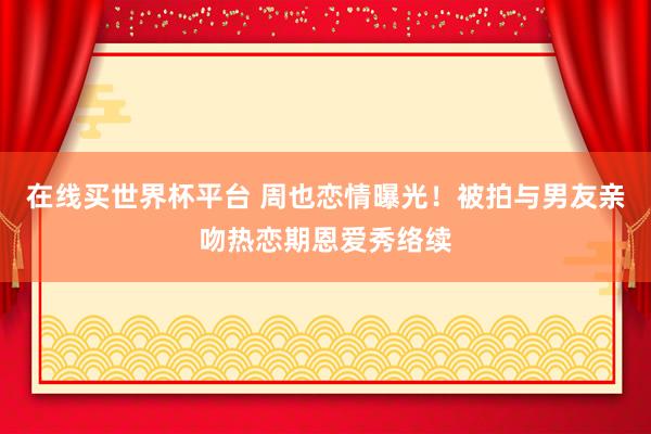 在线买世界杯平台 周也恋情曝光！被拍与男友亲吻热恋期恩爱秀络续