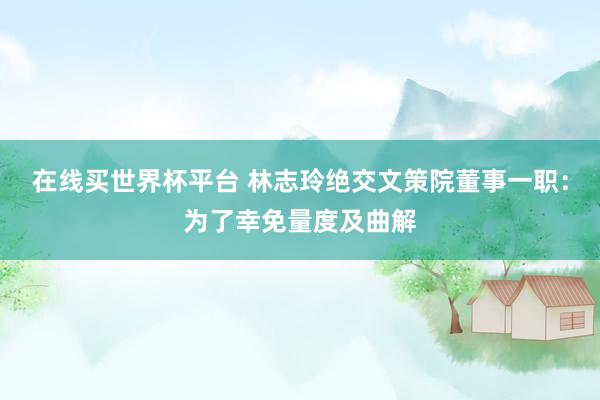 在线买世界杯平台 林志玲绝交文策院董事一职：为了幸免量度及曲解