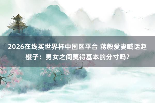 2026在线买世界杯中国区平台 蒋毅爱妻喊话赵樱子：男女之间莫得基本的分寸吗？