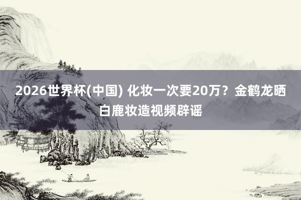 2026世界杯(中国) 化妆一次要20万？金鹤龙晒白鹿妆造视频辟谣