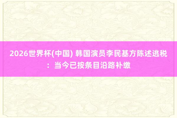 2026世界杯(中国) 韩国演员李民基方陈述逃税：当今已按条目沿路补缴