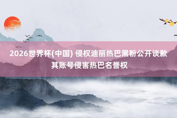 2026世界杯(中国) 侵权迪丽热巴黑粉公开谈歉 其账号侵害热巴名誉权