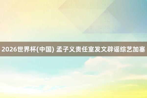 2026世界杯(中国) 孟子义责任室发文辟谣综艺加塞