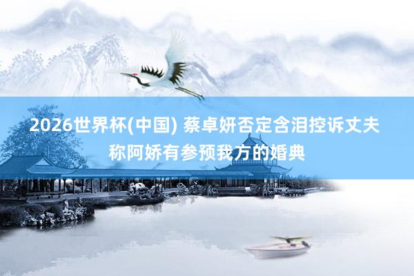2026世界杯(中国) 蔡卓妍否定含泪控诉丈夫 称阿娇有参预我方的婚典